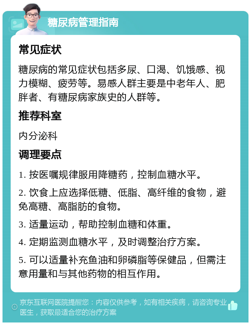 糖尿病管理指南 常见症状 糖尿病的常见症状包括多尿、口渴、饥饿感、视力模糊、疲劳等。易感人群主要是中老年人、肥胖者、有糖尿病家族史的人群等。 推荐科室 内分泌科 调理要点 1. 按医嘱规律服用降糖药，控制血糖水平。 2. 饮食上应选择低糖、低脂、高纤维的食物，避免高糖、高脂肪的食物。 3. 适量运动，帮助控制血糖和体重。 4. 定期监测血糖水平，及时调整治疗方案。 5. 可以适量补充鱼油和卵磷脂等保健品，但需注意用量和与其他药物的相互作用。