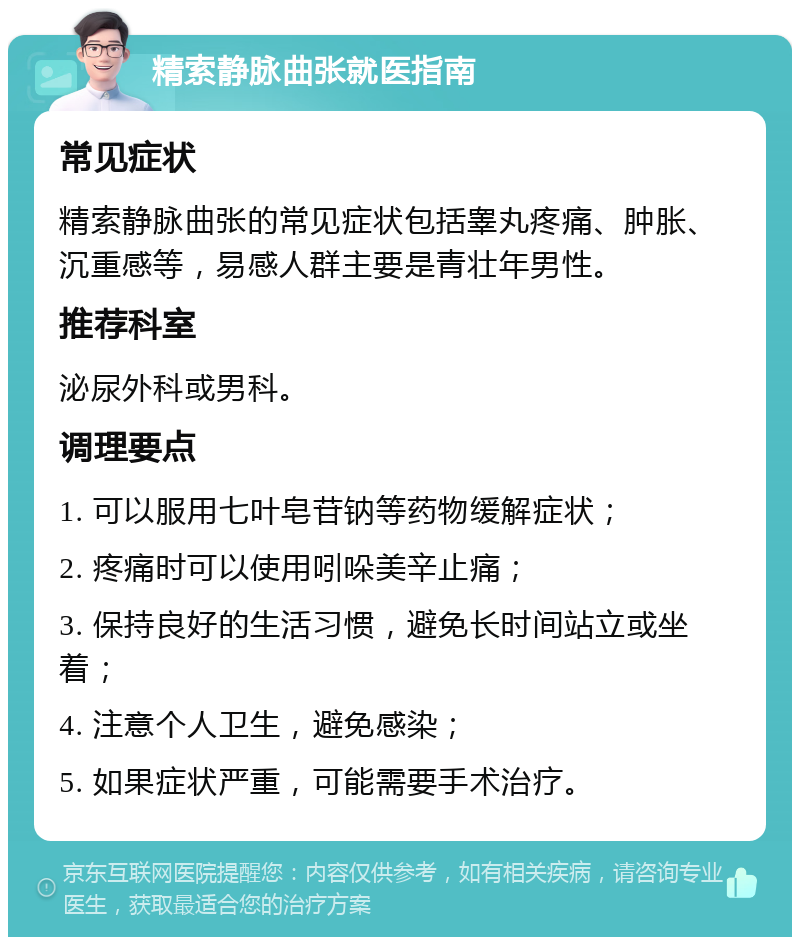 精索静脉曲张就医指南 常见症状 精索静脉曲张的常见症状包括睾丸疼痛、肿胀、沉重感等，易感人群主要是青壮年男性。 推荐科室 泌尿外科或男科。 调理要点 1. 可以服用七叶皂苷钠等药物缓解症状； 2. 疼痛时可以使用吲哚美辛止痛； 3. 保持良好的生活习惯，避免长时间站立或坐着； 4. 注意个人卫生，避免感染； 5. 如果症状严重，可能需要手术治疗。