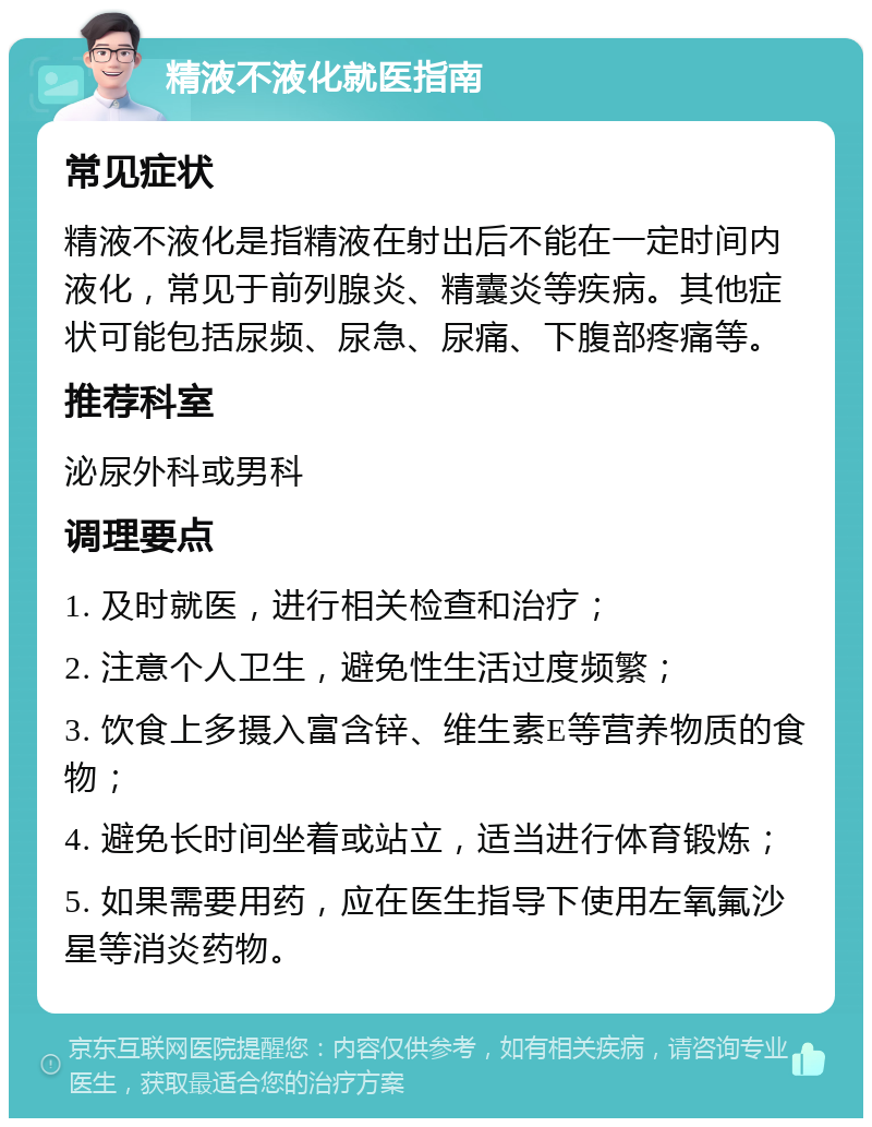 精液不液化就医指南 常见症状 精液不液化是指精液在射出后不能在一定时间内液化，常见于前列腺炎、精囊炎等疾病。其他症状可能包括尿频、尿急、尿痛、下腹部疼痛等。 推荐科室 泌尿外科或男科 调理要点 1. 及时就医，进行相关检查和治疗； 2. 注意个人卫生，避免性生活过度频繁； 3. 饮食上多摄入富含锌、维生素E等营养物质的食物； 4. 避免长时间坐着或站立，适当进行体育锻炼； 5. 如果需要用药，应在医生指导下使用左氧氟沙星等消炎药物。