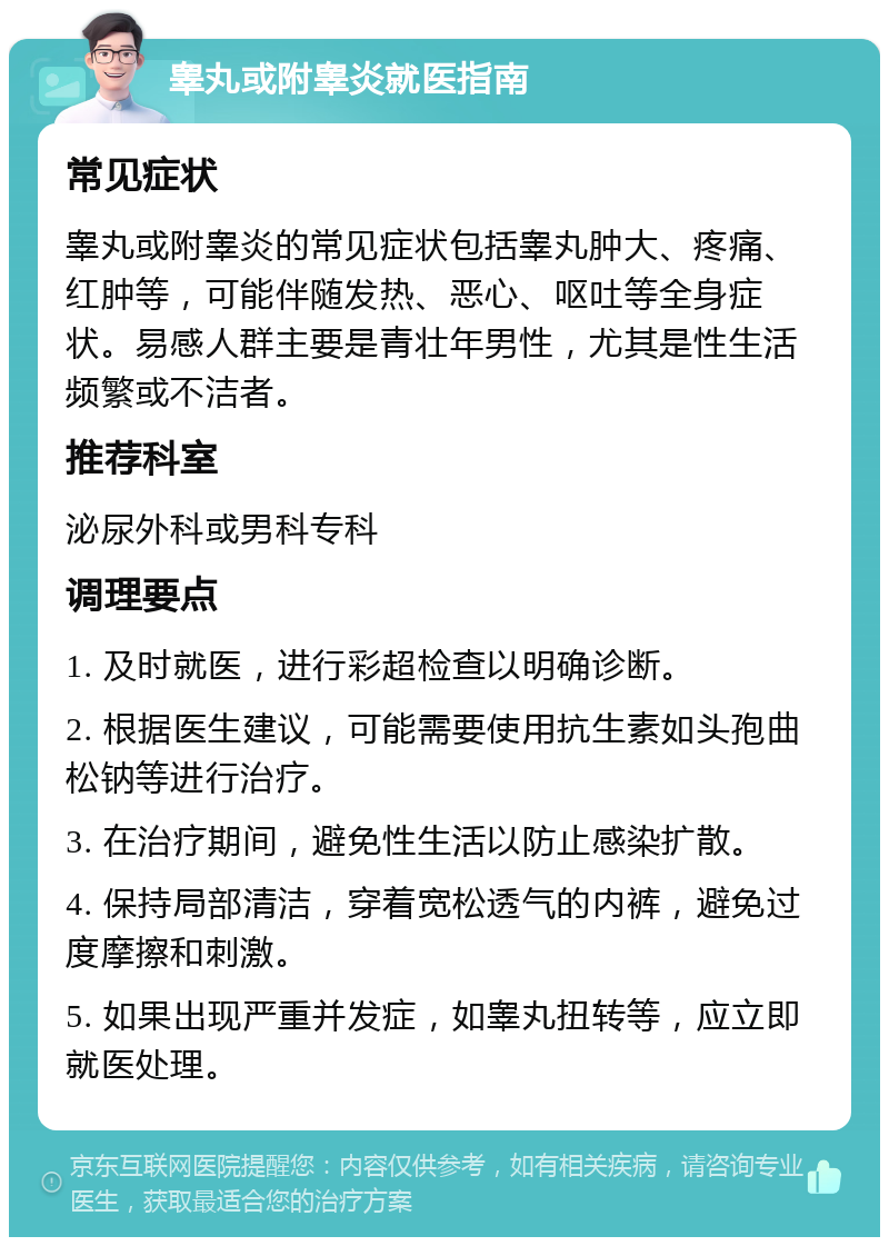 睾丸或附睾炎就医指南 常见症状 睾丸或附睾炎的常见症状包括睾丸肿大、疼痛、红肿等，可能伴随发热、恶心、呕吐等全身症状。易感人群主要是青壮年男性，尤其是性生活频繁或不洁者。 推荐科室 泌尿外科或男科专科 调理要点 1. 及时就医，进行彩超检查以明确诊断。 2. 根据医生建议，可能需要使用抗生素如头孢曲松钠等进行治疗。 3. 在治疗期间，避免性生活以防止感染扩散。 4. 保持局部清洁，穿着宽松透气的内裤，避免过度摩擦和刺激。 5. 如果出现严重并发症，如睾丸扭转等，应立即就医处理。