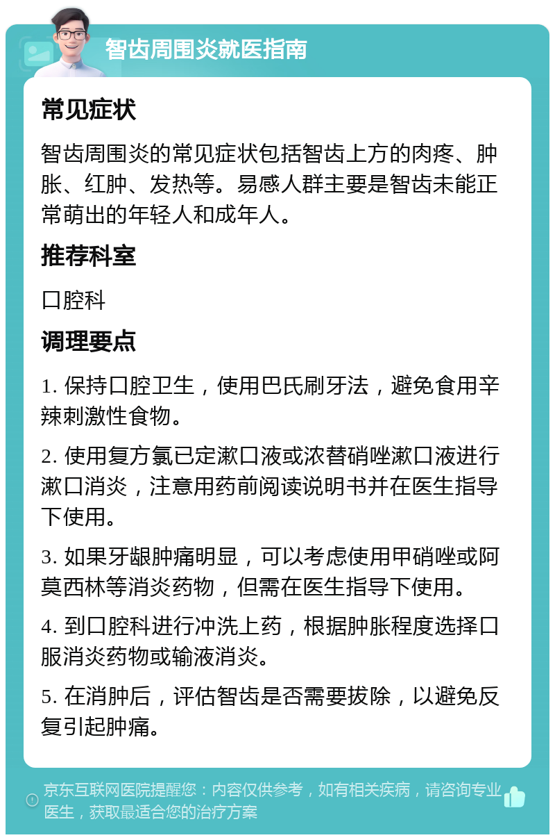 智齿周围炎就医指南 常见症状 智齿周围炎的常见症状包括智齿上方的肉疼、肿胀、红肿、发热等。易感人群主要是智齿未能正常萌出的年轻人和成年人。 推荐科室 口腔科 调理要点 1. 保持口腔卫生，使用巴氏刷牙法，避免食用辛辣刺激性食物。 2. 使用复方氯已定漱口液或浓替硝唑漱口液进行漱口消炎，注意用药前阅读说明书并在医生指导下使用。 3. 如果牙龈肿痛明显，可以考虑使用甲硝唑或阿莫西林等消炎药物，但需在医生指导下使用。 4. 到口腔科进行冲洗上药，根据肿胀程度选择口服消炎药物或输液消炎。 5. 在消肿后，评估智齿是否需要拔除，以避免反复引起肿痛。