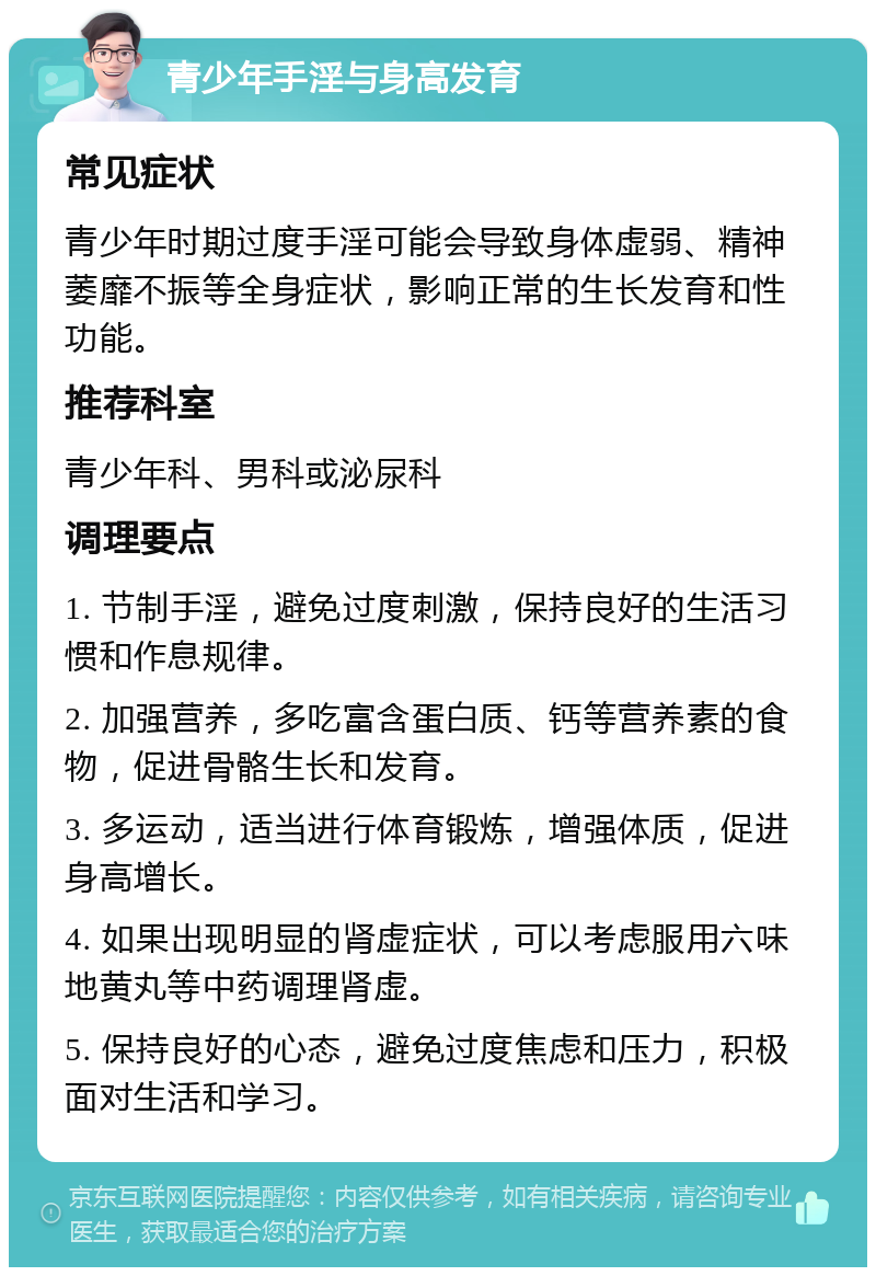 青少年手淫与身高发育 常见症状 青少年时期过度手淫可能会导致身体虚弱、精神萎靡不振等全身症状，影响正常的生长发育和性功能。 推荐科室 青少年科、男科或泌尿科 调理要点 1. 节制手淫，避免过度刺激，保持良好的生活习惯和作息规律。 2. 加强营养，多吃富含蛋白质、钙等营养素的食物，促进骨骼生长和发育。 3. 多运动，适当进行体育锻炼，增强体质，促进身高增长。 4. 如果出现明显的肾虚症状，可以考虑服用六味地黄丸等中药调理肾虚。 5. 保持良好的心态，避免过度焦虑和压力，积极面对生活和学习。