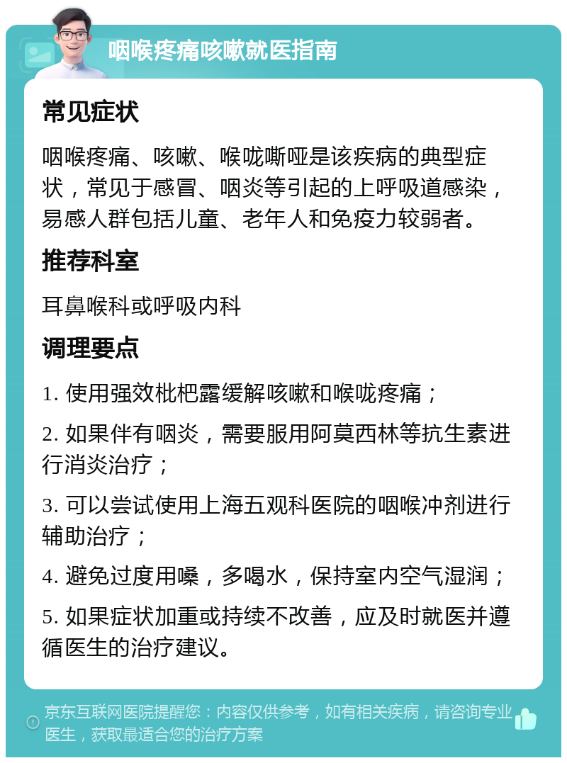 咽喉疼痛咳嗽就医指南 常见症状 咽喉疼痛、咳嗽、喉咙嘶哑是该疾病的典型症状，常见于感冒、咽炎等引起的上呼吸道感染，易感人群包括儿童、老年人和免疫力较弱者。 推荐科室 耳鼻喉科或呼吸内科 调理要点 1. 使用强效枇杷露缓解咳嗽和喉咙疼痛； 2. 如果伴有咽炎，需要服用阿莫西林等抗生素进行消炎治疗； 3. 可以尝试使用上海五观科医院的咽喉冲剂进行辅助治疗； 4. 避免过度用嗓，多喝水，保持室内空气湿润； 5. 如果症状加重或持续不改善，应及时就医并遵循医生的治疗建议。