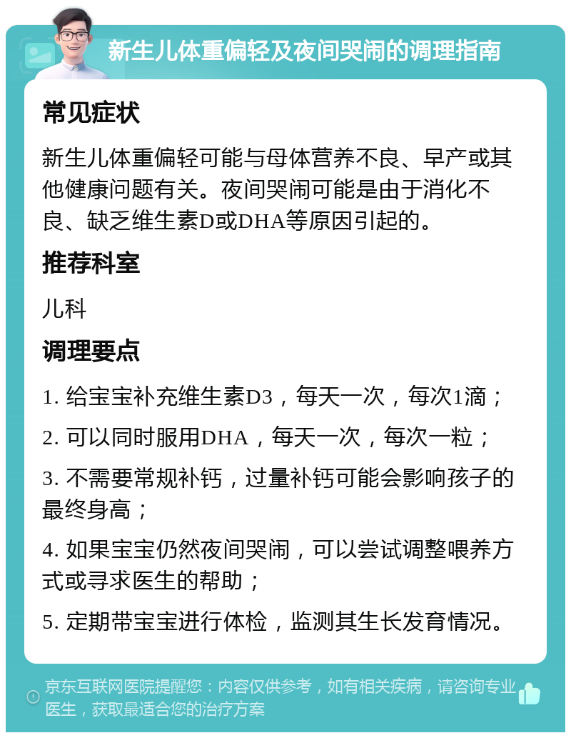 新生儿体重偏轻及夜间哭闹的调理指南 常见症状 新生儿体重偏轻可能与母体营养不良、早产或其他健康问题有关。夜间哭闹可能是由于消化不良、缺乏维生素D或DHA等原因引起的。 推荐科室 儿科 调理要点 1. 给宝宝补充维生素D3，每天一次，每次1滴； 2. 可以同时服用DHA，每天一次，每次一粒； 3. 不需要常规补钙，过量补钙可能会影响孩子的最终身高； 4. 如果宝宝仍然夜间哭闹，可以尝试调整喂养方式或寻求医生的帮助； 5. 定期带宝宝进行体检，监测其生长发育情况。