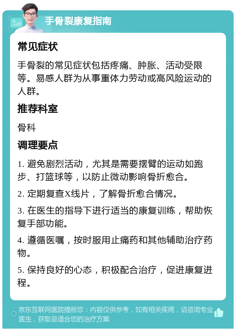 手骨裂康复指南 常见症状 手骨裂的常见症状包括疼痛、肿胀、活动受限等。易感人群为从事重体力劳动或高风险运动的人群。 推荐科室 骨科 调理要点 1. 避免剧烈活动，尤其是需要摆臂的运动如跑步、打篮球等，以防止微动影响骨折愈合。 2. 定期复查X线片，了解骨折愈合情况。 3. 在医生的指导下进行适当的康复训练，帮助恢复手部功能。 4. 遵循医嘱，按时服用止痛药和其他辅助治疗药物。 5. 保持良好的心态，积极配合治疗，促进康复进程。