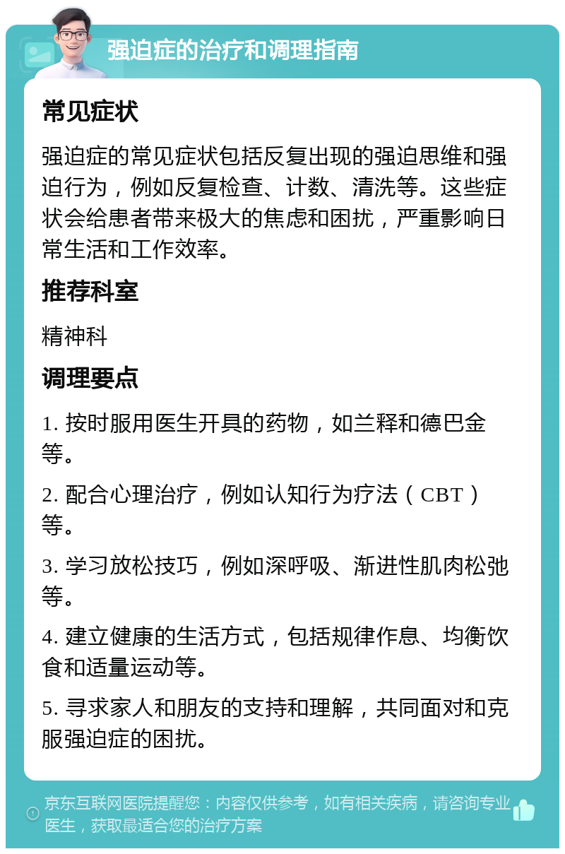 强迫症的治疗和调理指南 常见症状 强迫症的常见症状包括反复出现的强迫思维和强迫行为，例如反复检查、计数、清洗等。这些症状会给患者带来极大的焦虑和困扰，严重影响日常生活和工作效率。 推荐科室 精神科 调理要点 1. 按时服用医生开具的药物，如兰释和德巴金等。 2. 配合心理治疗，例如认知行为疗法（CBT）等。 3. 学习放松技巧，例如深呼吸、渐进性肌肉松弛等。 4. 建立健康的生活方式，包括规律作息、均衡饮食和适量运动等。 5. 寻求家人和朋友的支持和理解，共同面对和克服强迫症的困扰。