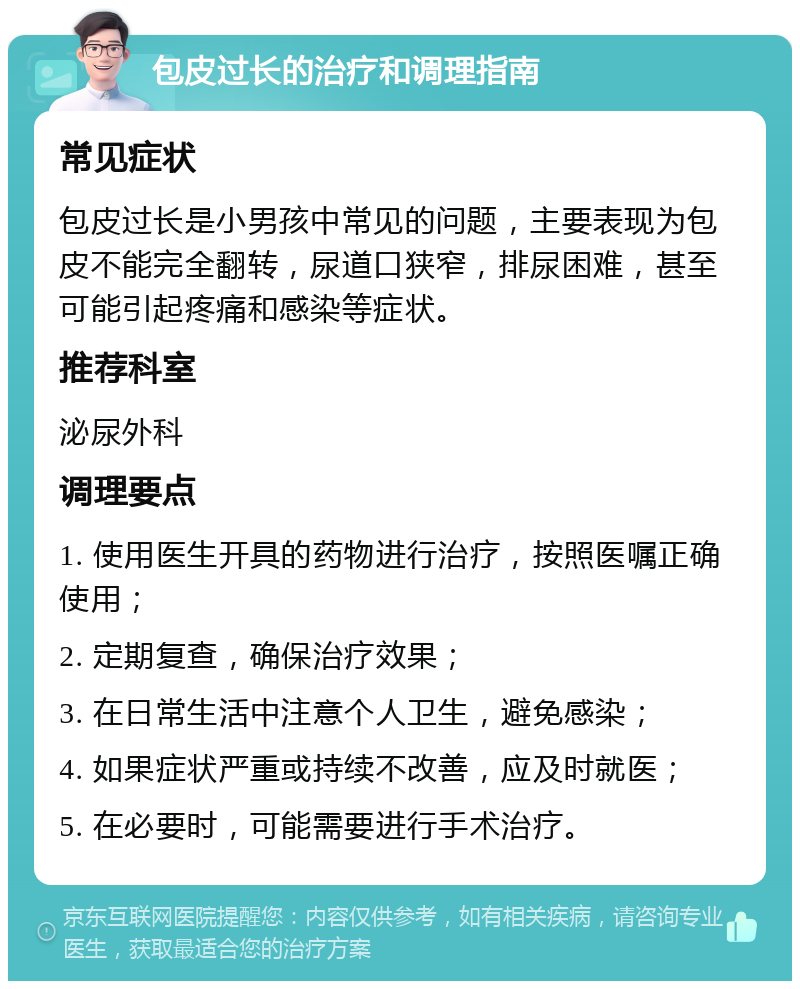 包皮过长的治疗和调理指南 常见症状 包皮过长是小男孩中常见的问题，主要表现为包皮不能完全翻转，尿道口狭窄，排尿困难，甚至可能引起疼痛和感染等症状。 推荐科室 泌尿外科 调理要点 1. 使用医生开具的药物进行治疗，按照医嘱正确使用； 2. 定期复查，确保治疗效果； 3. 在日常生活中注意个人卫生，避免感染； 4. 如果症状严重或持续不改善，应及时就医； 5. 在必要时，可能需要进行手术治疗。