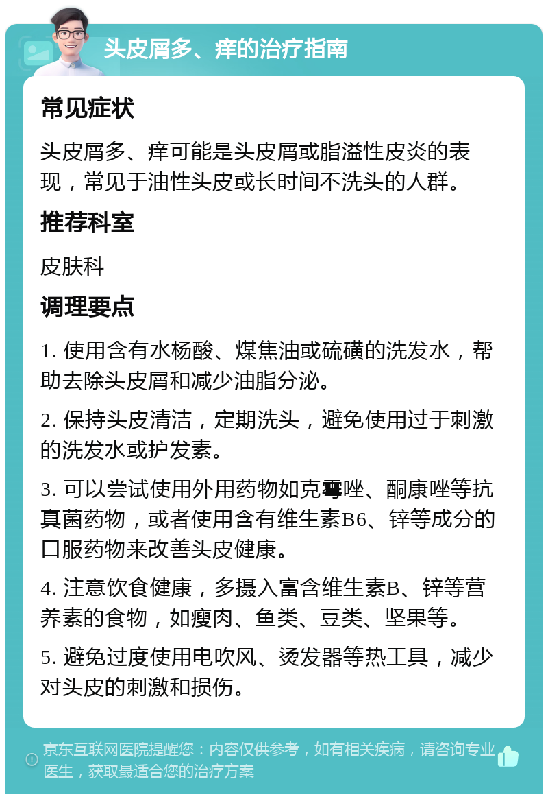 头皮屑多、痒的治疗指南 常见症状 头皮屑多、痒可能是头皮屑或脂溢性皮炎的表现，常见于油性头皮或长时间不洗头的人群。 推荐科室 皮肤科 调理要点 1. 使用含有水杨酸、煤焦油或硫磺的洗发水，帮助去除头皮屑和减少油脂分泌。 2. 保持头皮清洁，定期洗头，避免使用过于刺激的洗发水或护发素。 3. 可以尝试使用外用药物如克霉唑、酮康唑等抗真菌药物，或者使用含有维生素B6、锌等成分的口服药物来改善头皮健康。 4. 注意饮食健康，多摄入富含维生素B、锌等营养素的食物，如瘦肉、鱼类、豆类、坚果等。 5. 避免过度使用电吹风、烫发器等热工具，减少对头皮的刺激和损伤。