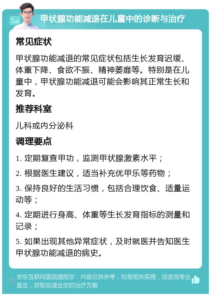 甲状腺功能减退在儿童中的诊断与治疗 常见症状 甲状腺功能减退的常见症状包括生长发育迟缓、体重下降、食欲不振、精神萎靡等。特别是在儿童中，甲状腺功能减退可能会影响其正常生长和发育。 推荐科室 儿科或内分泌科 调理要点 1. 定期复查甲功，监测甲状腺激素水平； 2. 根据医生建议，适当补充优甲乐等药物； 3. 保持良好的生活习惯，包括合理饮食、适量运动等； 4. 定期进行身高、体重等生长发育指标的测量和记录； 5. 如果出现其他异常症状，及时就医并告知医生甲状腺功能减退的病史。