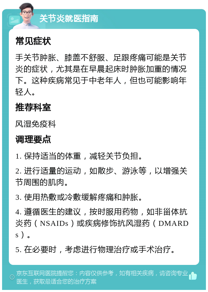 关节炎就医指南 常见症状 手关节肿胀、膝盖不舒服、足跟疼痛可能是关节炎的症状，尤其是在早晨起床时肿胀加重的情况下。这种疾病常见于中老年人，但也可能影响年轻人。 推荐科室 风湿免疫科 调理要点 1. 保持适当的体重，减轻关节负担。 2. 进行适量的运动，如散步、游泳等，以增强关节周围的肌肉。 3. 使用热敷或冷敷缓解疼痛和肿胀。 4. 遵循医生的建议，按时服用药物，如非甾体抗炎药（NSAIDs）或疾病修饰抗风湿药（DMARDs）。 5. 在必要时，考虑进行物理治疗或手术治疗。