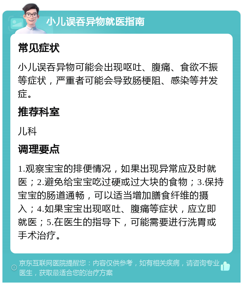 小儿误吞异物就医指南 常见症状 小儿误吞异物可能会出现呕吐、腹痛、食欲不振等症状，严重者可能会导致肠梗阻、感染等并发症。 推荐科室 儿科 调理要点 1.观察宝宝的排便情况，如果出现异常应及时就医；2.避免给宝宝吃过硬或过大块的食物；3.保持宝宝的肠道通畅，可以适当增加膳食纤维的摄入；4.如果宝宝出现呕吐、腹痛等症状，应立即就医；5.在医生的指导下，可能需要进行洗胃或手术治疗。