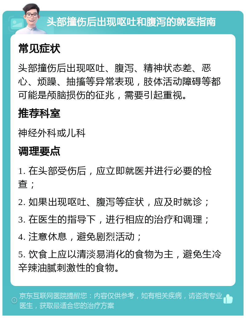 头部撞伤后出现呕吐和腹泻的就医指南 常见症状 头部撞伤后出现呕吐、腹泻、精神状态差、恶心、烦躁、抽搐等异常表现，肢体活动障碍等都可能是颅脑损伤的征兆，需要引起重视。 推荐科室 神经外科或儿科 调理要点 1. 在头部受伤后，应立即就医并进行必要的检查； 2. 如果出现呕吐、腹泻等症状，应及时就诊； 3. 在医生的指导下，进行相应的治疗和调理； 4. 注意休息，避免剧烈活动； 5. 饮食上应以清淡易消化的食物为主，避免生冷辛辣油腻刺激性的食物。