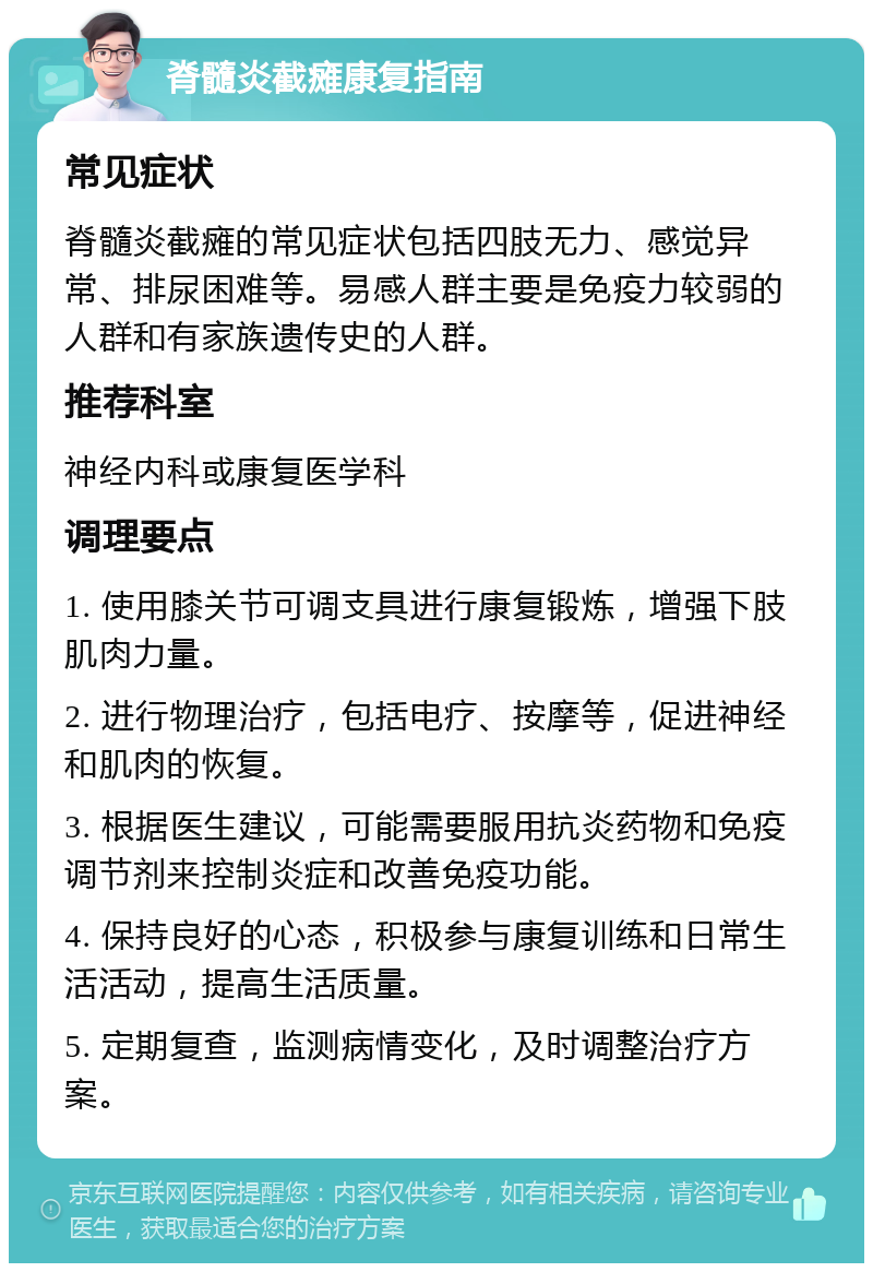 脊髓炎截瘫康复指南 常见症状 脊髓炎截瘫的常见症状包括四肢无力、感觉异常、排尿困难等。易感人群主要是免疫力较弱的人群和有家族遗传史的人群。 推荐科室 神经内科或康复医学科 调理要点 1. 使用膝关节可调支具进行康复锻炼，增强下肢肌肉力量。 2. 进行物理治疗，包括电疗、按摩等，促进神经和肌肉的恢复。 3. 根据医生建议，可能需要服用抗炎药物和免疫调节剂来控制炎症和改善免疫功能。 4. 保持良好的心态，积极参与康复训练和日常生活活动，提高生活质量。 5. 定期复查，监测病情变化，及时调整治疗方案。