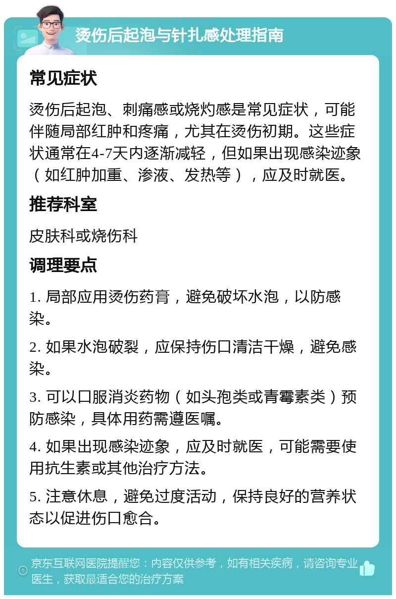 烫伤后起泡与针扎感处理指南 常见症状 烫伤后起泡、刺痛感或烧灼感是常见症状，可能伴随局部红肿和疼痛，尤其在烫伤初期。这些症状通常在4-7天内逐渐减轻，但如果出现感染迹象（如红肿加重、渗液、发热等），应及时就医。 推荐科室 皮肤科或烧伤科 调理要点 1. 局部应用烫伤药膏，避免破坏水泡，以防感染。 2. 如果水泡破裂，应保持伤口清洁干燥，避免感染。 3. 可以口服消炎药物（如头孢类或青霉素类）预防感染，具体用药需遵医嘱。 4. 如果出现感染迹象，应及时就医，可能需要使用抗生素或其他治疗方法。 5. 注意休息，避免过度活动，保持良好的营养状态以促进伤口愈合。