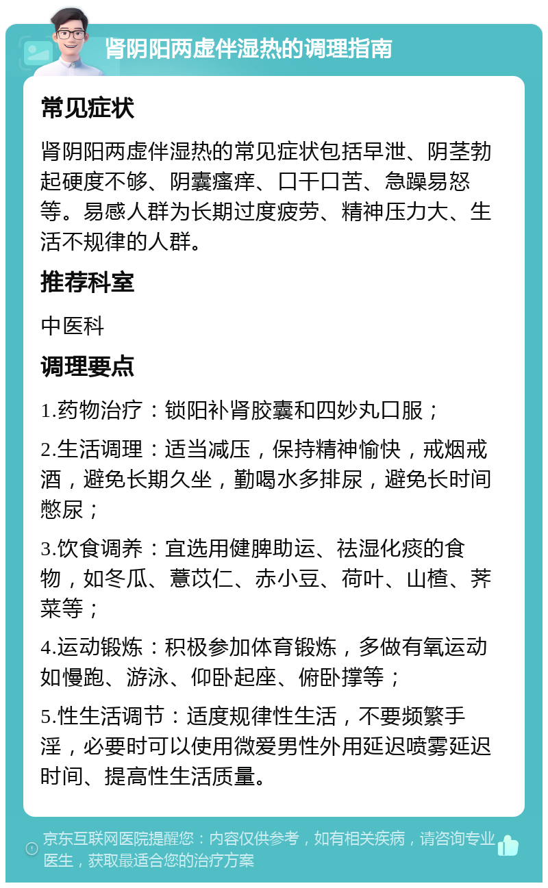 肾阴阳两虚伴湿热的调理指南 常见症状 肾阴阳两虚伴湿热的常见症状包括早泄、阴茎勃起硬度不够、阴囊瘙痒、口干口苦、急躁易怒等。易感人群为长期过度疲劳、精神压力大、生活不规律的人群。 推荐科室 中医科 调理要点 1.药物治疗：锁阳补肾胶囊和四妙丸口服； 2.生活调理：适当减压，保持精神愉快，戒烟戒酒，避免长期久坐，勤喝水多排尿，避免长时间憋尿； 3.饮食调养：宜选用健脾助运、祛湿化痰的食物，如冬瓜、薏苡仁、赤小豆、荷叶、山楂、荠菜等； 4.运动锻炼：积极参加体育锻炼，多做有氧运动如慢跑、游泳、仰卧起座、俯卧撑等； 5.性生活调节：适度规律性生活，不要频繁手淫，必要时可以使用微爱男性外用延迟喷雾延迟时间、提高性生活质量。