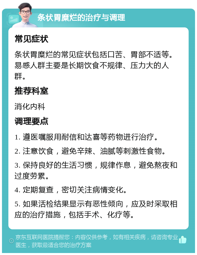 条状胃糜烂的治疗与调理 常见症状 条状胃糜烂的常见症状包括口苦、胃部不适等。易感人群主要是长期饮食不规律、压力大的人群。 推荐科室 消化内科 调理要点 1. 遵医嘱服用耐信和达喜等药物进行治疗。 2. 注意饮食，避免辛辣、油腻等刺激性食物。 3. 保持良好的生活习惯，规律作息，避免熬夜和过度劳累。 4. 定期复查，密切关注病情变化。 5. 如果活检结果显示有恶性倾向，应及时采取相应的治疗措施，包括手术、化疗等。