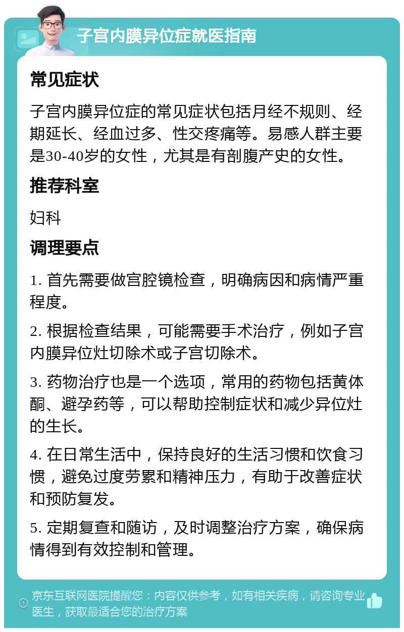 子宫内膜异位症就医指南 常见症状 子宫内膜异位症的常见症状包括月经不规则、经期延长、经血过多、性交疼痛等。易感人群主要是30-40岁的女性，尤其是有剖腹产史的女性。 推荐科室 妇科 调理要点 1. 首先需要做宫腔镜检查，明确病因和病情严重程度。 2. 根据检查结果，可能需要手术治疗，例如子宫内膜异位灶切除术或子宫切除术。 3. 药物治疗也是一个选项，常用的药物包括黄体酮、避孕药等，可以帮助控制症状和减少异位灶的生长。 4. 在日常生活中，保持良好的生活习惯和饮食习惯，避免过度劳累和精神压力，有助于改善症状和预防复发。 5. 定期复查和随访，及时调整治疗方案，确保病情得到有效控制和管理。