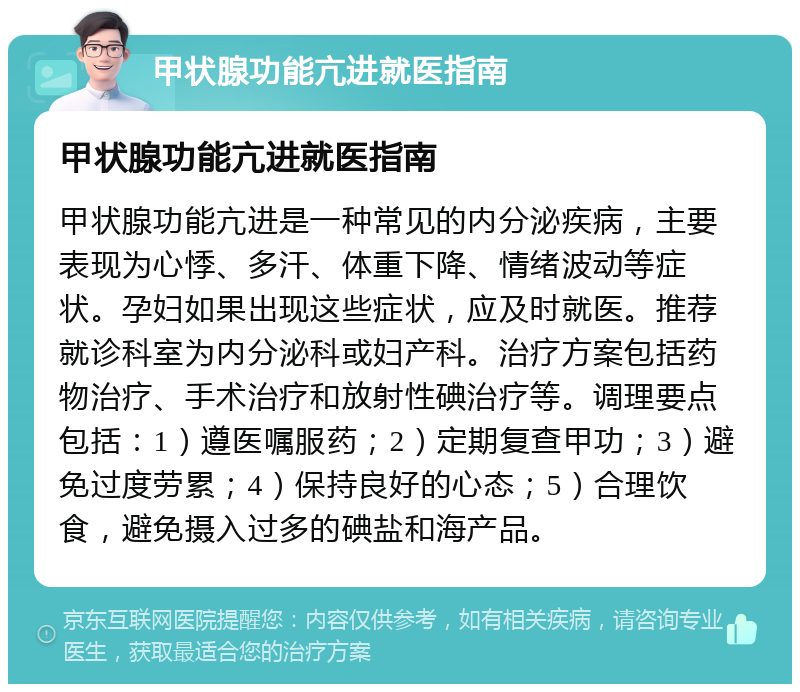 甲状腺功能亢进就医指南 甲状腺功能亢进就医指南 甲状腺功能亢进是一种常见的内分泌疾病，主要表现为心悸、多汗、体重下降、情绪波动等症状。孕妇如果出现这些症状，应及时就医。推荐就诊科室为内分泌科或妇产科。治疗方案包括药物治疗、手术治疗和放射性碘治疗等。调理要点包括：1）遵医嘱服药；2）定期复查甲功；3）避免过度劳累；4）保持良好的心态；5）合理饮食，避免摄入过多的碘盐和海产品。