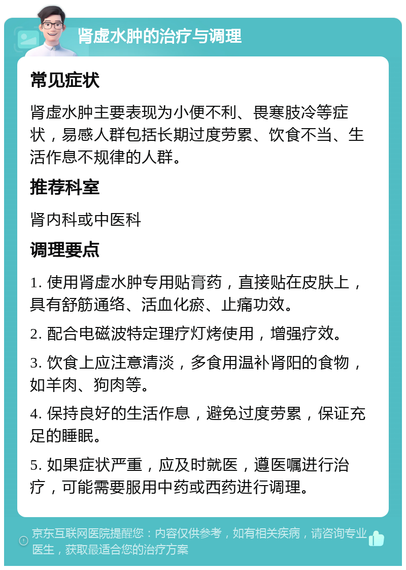 肾虚水肿的治疗与调理 常见症状 肾虚水肿主要表现为小便不利、畏寒肢冷等症状，易感人群包括长期过度劳累、饮食不当、生活作息不规律的人群。 推荐科室 肾内科或中医科 调理要点 1. 使用肾虚水肿专用贴膏药，直接贴在皮肤上，具有舒筋通络、活血化瘀、止痛功效。 2. 配合电磁波特定理疗灯烤使用，增强疗效。 3. 饮食上应注意清淡，多食用温补肾阳的食物，如羊肉、狗肉等。 4. 保持良好的生活作息，避免过度劳累，保证充足的睡眠。 5. 如果症状严重，应及时就医，遵医嘱进行治疗，可能需要服用中药或西药进行调理。