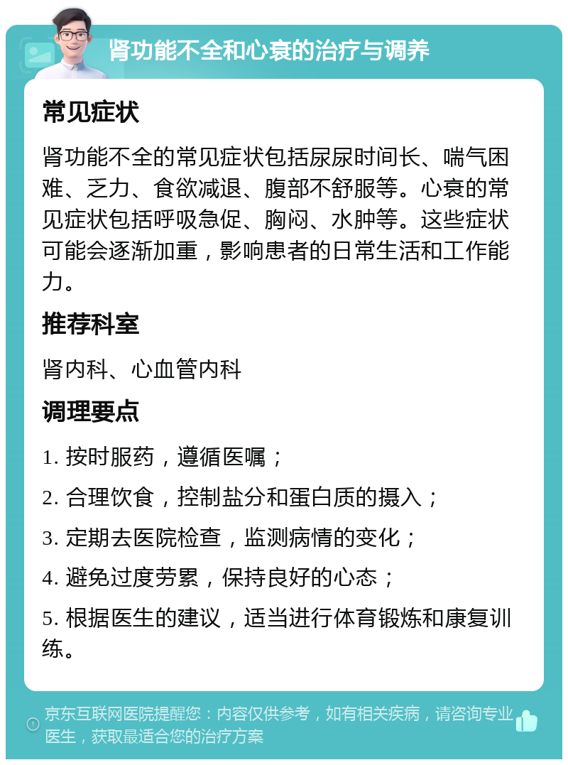 肾功能不全和心衰的治疗与调养 常见症状 肾功能不全的常见症状包括尿尿时间长、喘气困难、乏力、食欲减退、腹部不舒服等。心衰的常见症状包括呼吸急促、胸闷、水肿等。这些症状可能会逐渐加重，影响患者的日常生活和工作能力。 推荐科室 肾内科、心血管内科 调理要点 1. 按时服药，遵循医嘱； 2. 合理饮食，控制盐分和蛋白质的摄入； 3. 定期去医院检查，监测病情的变化； 4. 避免过度劳累，保持良好的心态； 5. 根据医生的建议，适当进行体育锻炼和康复训练。