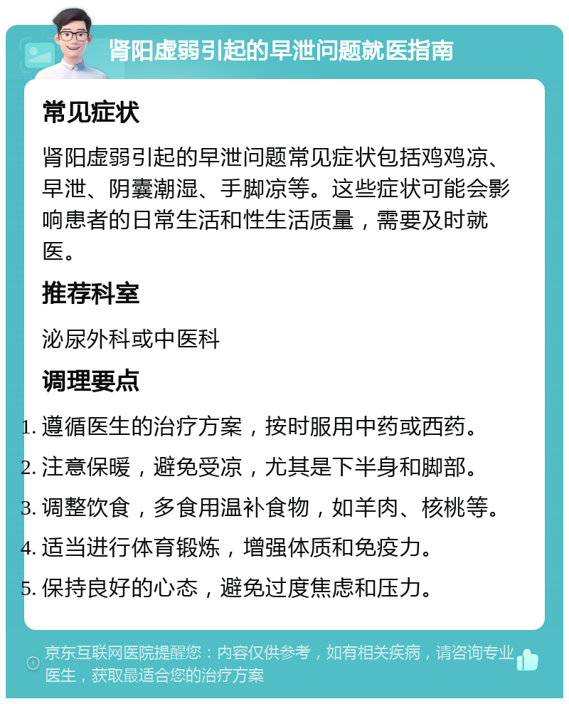 肾阳虚弱引起的早泄问题就医指南 常见症状 肾阳虚弱引起的早泄问题常见症状包括鸡鸡凉、早泄、阴囊潮湿、手脚凉等。这些症状可能会影响患者的日常生活和性生活质量，需要及时就医。 推荐科室 泌尿外科或中医科 调理要点 遵循医生的治疗方案，按时服用中药或西药。 注意保暖，避免受凉，尤其是下半身和脚部。 调整饮食，多食用温补食物，如羊肉、核桃等。 适当进行体育锻炼，增强体质和免疫力。 保持良好的心态，避免过度焦虑和压力。