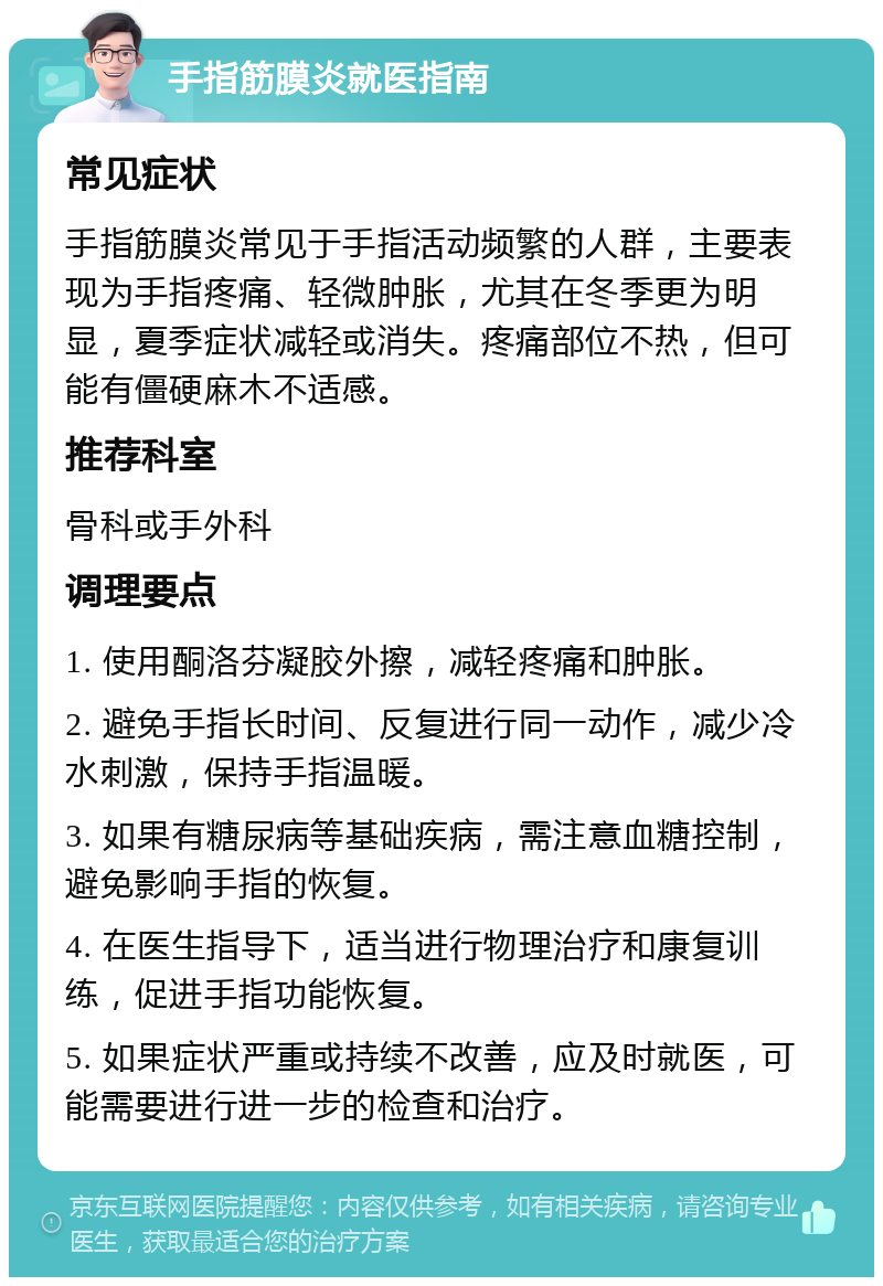 手指筋膜炎就医指南 常见症状 手指筋膜炎常见于手指活动频繁的人群，主要表现为手指疼痛、轻微肿胀，尤其在冬季更为明显，夏季症状减轻或消失。疼痛部位不热，但可能有僵硬麻木不适感。 推荐科室 骨科或手外科 调理要点 1. 使用酮洛芬凝胶外擦，减轻疼痛和肿胀。 2. 避免手指长时间、反复进行同一动作，减少冷水刺激，保持手指温暖。 3. 如果有糖尿病等基础疾病，需注意血糖控制，避免影响手指的恢复。 4. 在医生指导下，适当进行物理治疗和康复训练，促进手指功能恢复。 5. 如果症状严重或持续不改善，应及时就医，可能需要进行进一步的检查和治疗。