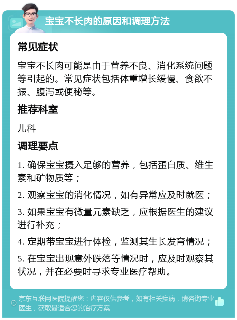 宝宝不长肉的原因和调理方法 常见症状 宝宝不长肉可能是由于营养不良、消化系统问题等引起的。常见症状包括体重增长缓慢、食欲不振、腹泻或便秘等。 推荐科室 儿科 调理要点 1. 确保宝宝摄入足够的营养，包括蛋白质、维生素和矿物质等； 2. 观察宝宝的消化情况，如有异常应及时就医； 3. 如果宝宝有微量元素缺乏，应根据医生的建议进行补充； 4. 定期带宝宝进行体检，监测其生长发育情况； 5. 在宝宝出现意外跌落等情况时，应及时观察其状况，并在必要时寻求专业医疗帮助。