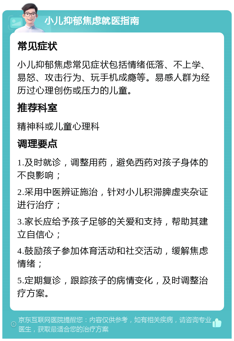 小儿抑郁焦虑就医指南 常见症状 小儿抑郁焦虑常见症状包括情绪低落、不上学、易怒、攻击行为、玩手机成瘾等。易感人群为经历过心理创伤或压力的儿童。 推荐科室 精神科或儿童心理科 调理要点 1.及时就诊，调整用药，避免西药对孩子身体的不良影响； 2.采用中医辨证施治，针对小儿积滞脾虚夹杂证进行治疗； 3.家长应给予孩子足够的关爱和支持，帮助其建立自信心； 4.鼓励孩子参加体育活动和社交活动，缓解焦虑情绪； 5.定期复诊，跟踪孩子的病情变化，及时调整治疗方案。