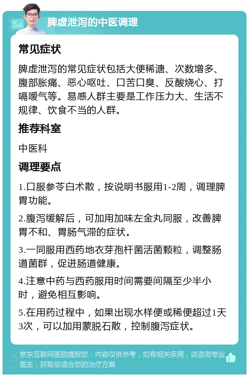 脾虚泄泻的中医调理 常见症状 脾虚泄泻的常见症状包括大便稀溏、次数增多、腹部胀痛、恶心呕吐、口苦口臭、反酸烧心、打嗝嗳气等。易感人群主要是工作压力大、生活不规律、饮食不当的人群。 推荐科室 中医科 调理要点 1.口服参苓白术散，按说明书服用1-2周，调理脾胃功能。 2.腹泻缓解后，可加用加味左金丸同服，改善脾胃不和、胃肠气滞的症状。 3.一同服用西药地衣芽孢杆菌活菌颗粒，调整肠道菌群，促进肠道健康。 4.注意中药与西药服用时间需要间隔至少半小时，避免相互影响。 5.在用药过程中，如果出现水样便或稀便超过1天3次，可以加用蒙脱石散，控制腹泻症状。