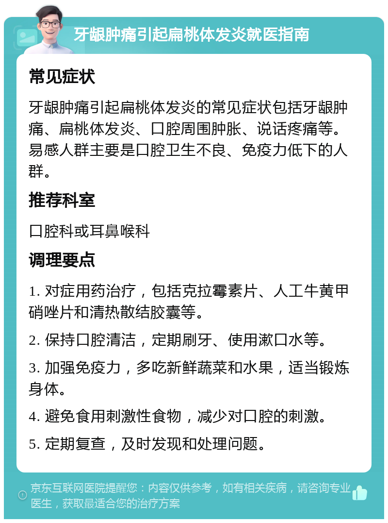 牙龈肿痛引起扁桃体发炎就医指南 常见症状 牙龈肿痛引起扁桃体发炎的常见症状包括牙龈肿痛、扁桃体发炎、口腔周围肿胀、说话疼痛等。易感人群主要是口腔卫生不良、免疫力低下的人群。 推荐科室 口腔科或耳鼻喉科 调理要点 1. 对症用药治疗，包括克拉霉素片、人工牛黄甲硝唑片和清热散结胶囊等。 2. 保持口腔清洁，定期刷牙、使用漱口水等。 3. 加强免疫力，多吃新鲜蔬菜和水果，适当锻炼身体。 4. 避免食用刺激性食物，减少对口腔的刺激。 5. 定期复查，及时发现和处理问题。