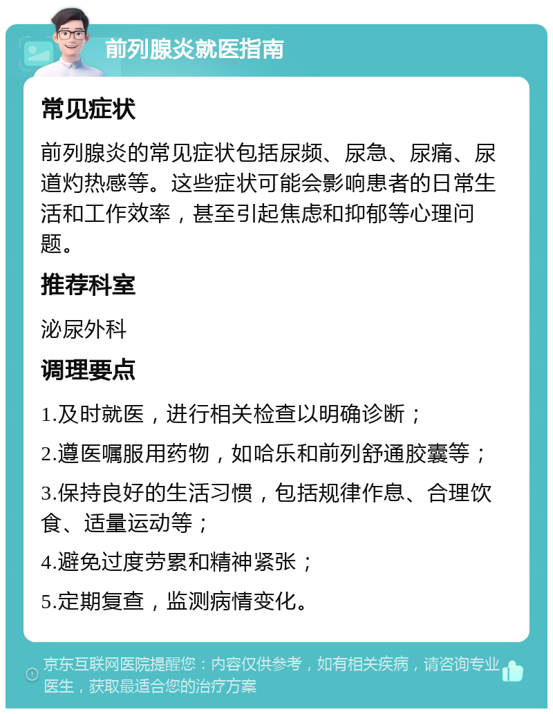 前列腺炎就医指南 常见症状 前列腺炎的常见症状包括尿频、尿急、尿痛、尿道灼热感等。这些症状可能会影响患者的日常生活和工作效率，甚至引起焦虑和抑郁等心理问题。 推荐科室 泌尿外科 调理要点 1.及时就医，进行相关检查以明确诊断； 2.遵医嘱服用药物，如哈乐和前列舒通胶囊等； 3.保持良好的生活习惯，包括规律作息、合理饮食、适量运动等； 4.避免过度劳累和精神紧张； 5.定期复查，监测病情变化。