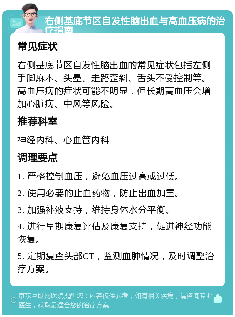 右侧基底节区自发性脑出血与高血压病的治疗指南 常见症状 右侧基底节区自发性脑出血的常见症状包括左侧手脚麻木、头晕、走路歪斜、舌头不受控制等。高血压病的症状可能不明显，但长期高血压会增加心脏病、中风等风险。 推荐科室 神经内科、心血管内科 调理要点 1. 严格控制血压，避免血压过高或过低。 2. 使用必要的止血药物，防止出血加重。 3. 加强补液支持，维持身体水分平衡。 4. 进行早期康复评估及康复支持，促进神经功能恢复。 5. 定期复查头部CT，监测血肿情况，及时调整治疗方案。