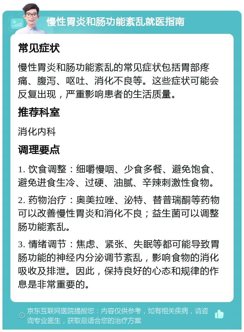 慢性胃炎和肠功能紊乱就医指南 常见症状 慢性胃炎和肠功能紊乱的常见症状包括胃部疼痛、腹泻、呕吐、消化不良等。这些症状可能会反复出现，严重影响患者的生活质量。 推荐科室 消化内科 调理要点 1. 饮食调整：细嚼慢咽、少食多餐、避免饱食、避免进食生冷、过硬、油腻、辛辣刺激性食物。 2. 药物治疗：奥美拉唑、泌特、替普瑞酮等药物可以改善慢性胃炎和消化不良；益生菌可以调整肠功能紊乱。 3. 情绪调节：焦虑、紧张、失眠等都可能导致胃肠功能的神经内分泌调节紊乱，影响食物的消化吸收及排泄。因此，保持良好的心态和规律的作息是非常重要的。