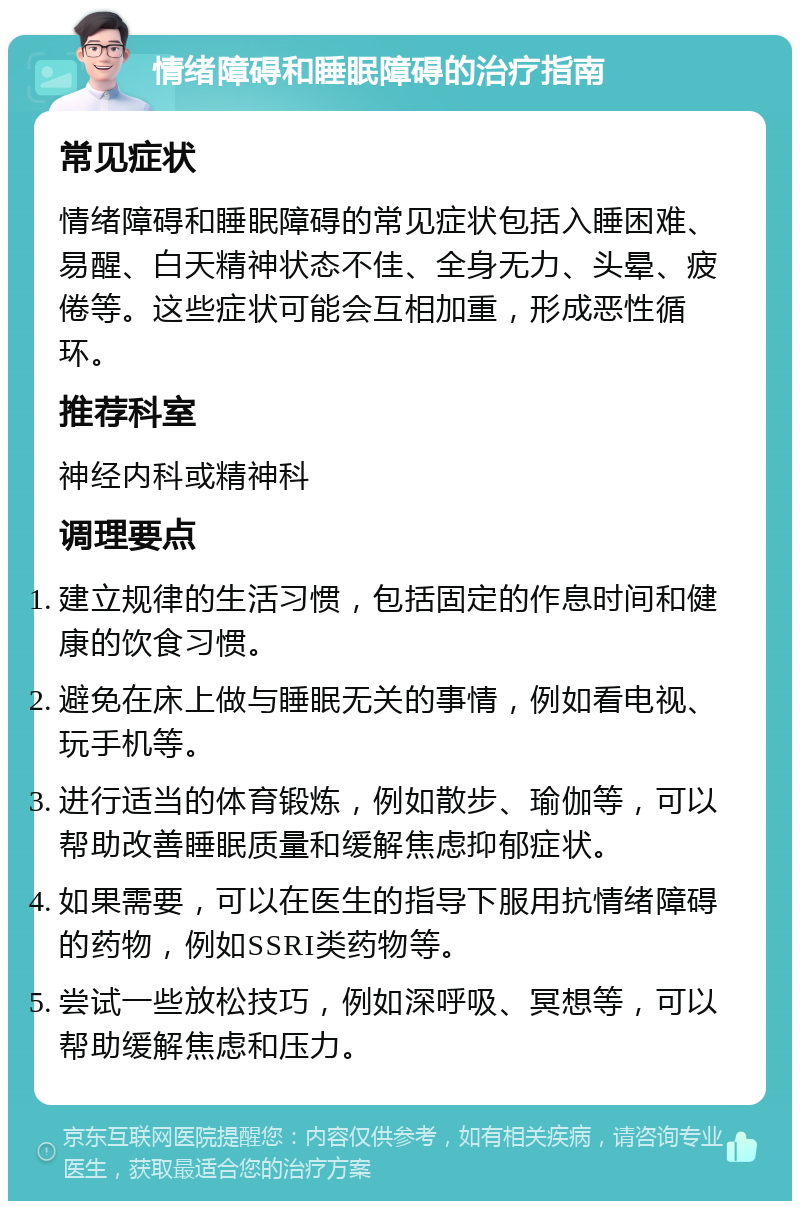 情绪障碍和睡眠障碍的治疗指南 常见症状 情绪障碍和睡眠障碍的常见症状包括入睡困难、易醒、白天精神状态不佳、全身无力、头晕、疲倦等。这些症状可能会互相加重，形成恶性循环。 推荐科室 神经内科或精神科 调理要点 建立规律的生活习惯，包括固定的作息时间和健康的饮食习惯。 避免在床上做与睡眠无关的事情，例如看电视、玩手机等。 进行适当的体育锻炼，例如散步、瑜伽等，可以帮助改善睡眠质量和缓解焦虑抑郁症状。 如果需要，可以在医生的指导下服用抗情绪障碍的药物，例如SSRI类药物等。 尝试一些放松技巧，例如深呼吸、冥想等，可以帮助缓解焦虑和压力。