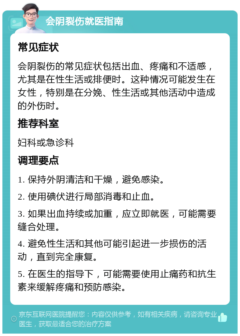 会阴裂伤就医指南 常见症状 会阴裂伤的常见症状包括出血、疼痛和不适感，尤其是在性生活或排便时。这种情况可能发生在女性，特别是在分娩、性生活或其他活动中造成的外伤时。 推荐科室 妇科或急诊科 调理要点 1. 保持外阴清洁和干燥，避免感染。 2. 使用碘伏进行局部消毒和止血。 3. 如果出血持续或加重，应立即就医，可能需要缝合处理。 4. 避免性生活和其他可能引起进一步损伤的活动，直到完全康复。 5. 在医生的指导下，可能需要使用止痛药和抗生素来缓解疼痛和预防感染。