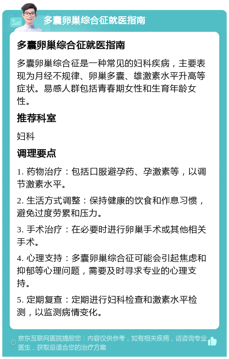 多囊卵巢综合征就医指南 多囊卵巢综合征就医指南 多囊卵巢综合征是一种常见的妇科疾病，主要表现为月经不规律、卵巢多囊、雄激素水平升高等症状。易感人群包括青春期女性和生育年龄女性。 推荐科室 妇科 调理要点 1. 药物治疗：包括口服避孕药、孕激素等，以调节激素水平。 2. 生活方式调整：保持健康的饮食和作息习惯，避免过度劳累和压力。 3. 手术治疗：在必要时进行卵巢手术或其他相关手术。 4. 心理支持：多囊卵巢综合征可能会引起焦虑和抑郁等心理问题，需要及时寻求专业的心理支持。 5. 定期复查：定期进行妇科检查和激素水平检测，以监测病情变化。