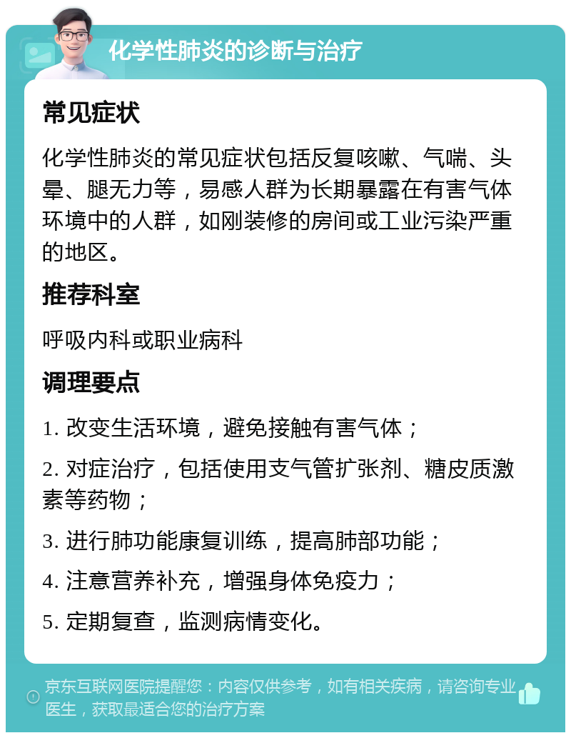 化学性肺炎的诊断与治疗 常见症状 化学性肺炎的常见症状包括反复咳嗽、气喘、头晕、腿无力等，易感人群为长期暴露在有害气体环境中的人群，如刚装修的房间或工业污染严重的地区。 推荐科室 呼吸内科或职业病科 调理要点 1. 改变生活环境，避免接触有害气体； 2. 对症治疗，包括使用支气管扩张剂、糖皮质激素等药物； 3. 进行肺功能康复训练，提高肺部功能； 4. 注意营养补充，增强身体免疫力； 5. 定期复查，监测病情变化。