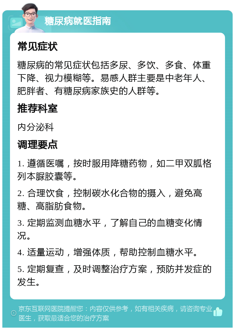 糖尿病就医指南 常见症状 糖尿病的常见症状包括多尿、多饮、多食、体重下降、视力模糊等。易感人群主要是中老年人、肥胖者、有糖尿病家族史的人群等。 推荐科室 内分泌科 调理要点 1. 遵循医嘱，按时服用降糖药物，如二甲双胍格列本脲胶囊等。 2. 合理饮食，控制碳水化合物的摄入，避免高糖、高脂肪食物。 3. 定期监测血糖水平，了解自己的血糖变化情况。 4. 适量运动，增强体质，帮助控制血糖水平。 5. 定期复查，及时调整治疗方案，预防并发症的发生。