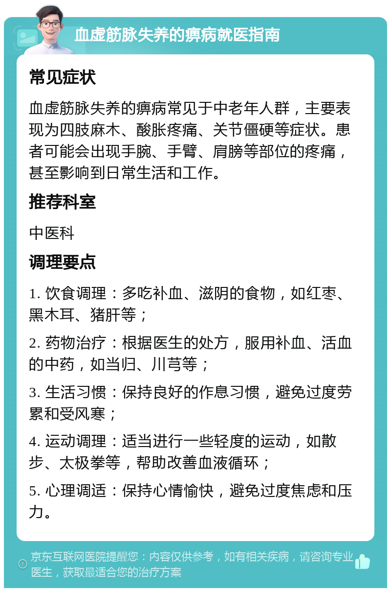 血虚筋脉失养的痹病就医指南 常见症状 血虚筋脉失养的痹病常见于中老年人群，主要表现为四肢麻木、酸胀疼痛、关节僵硬等症状。患者可能会出现手腕、手臂、肩膀等部位的疼痛，甚至影响到日常生活和工作。 推荐科室 中医科 调理要点 1. 饮食调理：多吃补血、滋阴的食物，如红枣、黑木耳、猪肝等； 2. 药物治疗：根据医生的处方，服用补血、活血的中药，如当归、川芎等； 3. 生活习惯：保持良好的作息习惯，避免过度劳累和受风寒； 4. 运动调理：适当进行一些轻度的运动，如散步、太极拳等，帮助改善血液循环； 5. 心理调适：保持心情愉快，避免过度焦虑和压力。