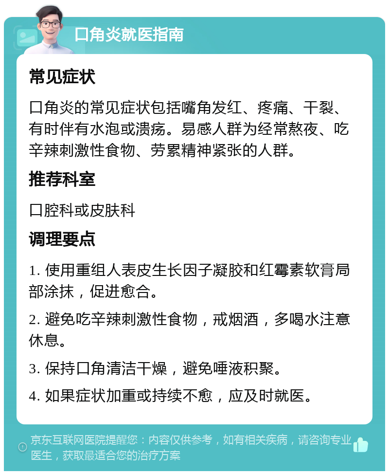 口角炎就医指南 常见症状 口角炎的常见症状包括嘴角发红、疼痛、干裂、有时伴有水泡或溃疡。易感人群为经常熬夜、吃辛辣刺激性食物、劳累精神紧张的人群。 推荐科室 口腔科或皮肤科 调理要点 1. 使用重组人表皮生长因子凝胶和红霉素软膏局部涂抹，促进愈合。 2. 避免吃辛辣刺激性食物，戒烟酒，多喝水注意休息。 3. 保持口角清洁干燥，避免唾液积聚。 4. 如果症状加重或持续不愈，应及时就医。