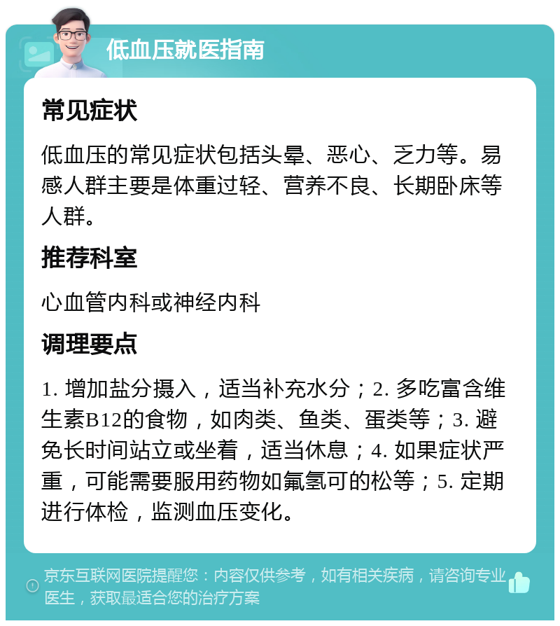 低血压就医指南 常见症状 低血压的常见症状包括头晕、恶心、乏力等。易感人群主要是体重过轻、营养不良、长期卧床等人群。 推荐科室 心血管内科或神经内科 调理要点 1. 增加盐分摄入，适当补充水分；2. 多吃富含维生素B12的食物，如肉类、鱼类、蛋类等；3. 避免长时间站立或坐着，适当休息；4. 如果症状严重，可能需要服用药物如氟氢可的松等；5. 定期进行体检，监测血压变化。