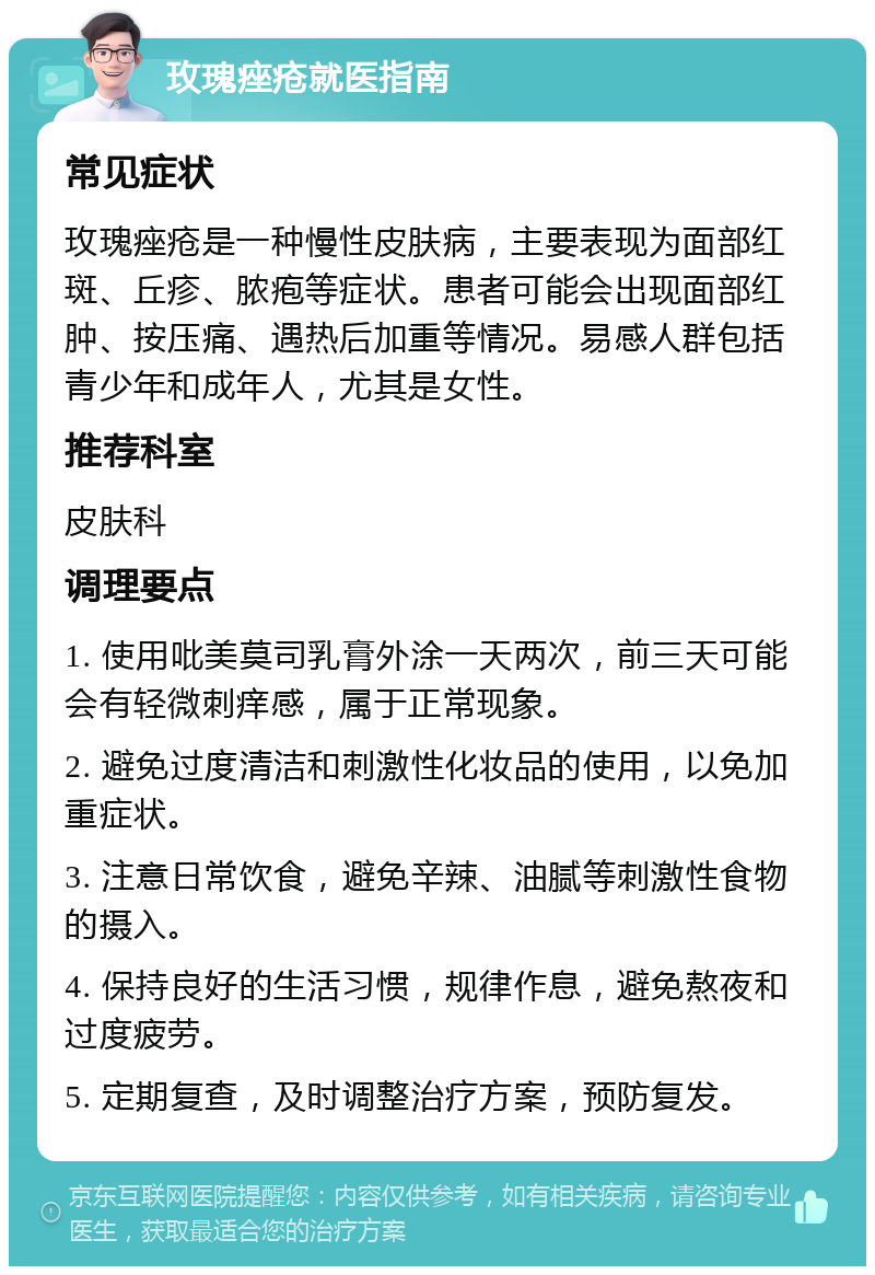 玫瑰痤疮就医指南 常见症状 玫瑰痤疮是一种慢性皮肤病，主要表现为面部红斑、丘疹、脓疱等症状。患者可能会出现面部红肿、按压痛、遇热后加重等情况。易感人群包括青少年和成年人，尤其是女性。 推荐科室 皮肤科 调理要点 1. 使用吡美莫司乳膏外涂一天两次，前三天可能会有轻微刺痒感，属于正常现象。 2. 避免过度清洁和刺激性化妆品的使用，以免加重症状。 3. 注意日常饮食，避免辛辣、油腻等刺激性食物的摄入。 4. 保持良好的生活习惯，规律作息，避免熬夜和过度疲劳。 5. 定期复查，及时调整治疗方案，预防复发。