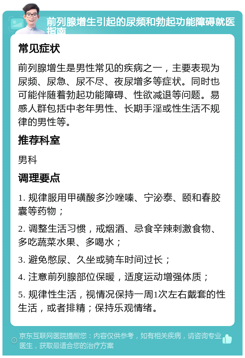 前列腺增生引起的尿频和勃起功能障碍就医指南 常见症状 前列腺增生是男性常见的疾病之一，主要表现为尿频、尿急、尿不尽、夜尿增多等症状。同时也可能伴随着勃起功能障碍、性欲减退等问题。易感人群包括中老年男性、长期手淫或性生活不规律的男性等。 推荐科室 男科 调理要点 1. 规律服用甲磺酸多沙唑嗪、宁泌泰、颐和春胶囊等药物； 2. 调整生活习惯，戒烟酒、忌食辛辣刺激食物、多吃蔬菜水果、多喝水； 3. 避免憋尿、久坐或骑车时间过长； 4. 注意前列腺部位保暖，适度运动增强体质； 5. 规律性生活，视情况保持一周1次左右戴套的性生活，或者排精；保持乐观情绪。