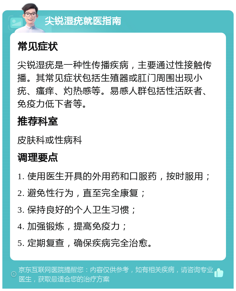 尖锐湿疣就医指南 常见症状 尖锐湿疣是一种性传播疾病，主要通过性接触传播。其常见症状包括生殖器或肛门周围出现小疣、瘙痒、灼热感等。易感人群包括性活跃者、免疫力低下者等。 推荐科室 皮肤科或性病科 调理要点 1. 使用医生开具的外用药和口服药，按时服用； 2. 避免性行为，直至完全康复； 3. 保持良好的个人卫生习惯； 4. 加强锻炼，提高免疫力； 5. 定期复查，确保疾病完全治愈。