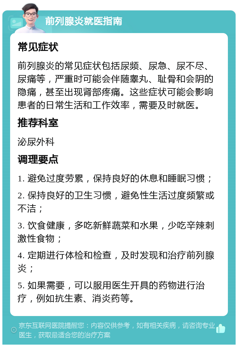 前列腺炎就医指南 常见症状 前列腺炎的常见症状包括尿频、尿急、尿不尽、尿痛等，严重时可能会伴随睾丸、耻骨和会阴的隐痛，甚至出现肾部疼痛。这些症状可能会影响患者的日常生活和工作效率，需要及时就医。 推荐科室 泌尿外科 调理要点 1. 避免过度劳累，保持良好的休息和睡眠习惯； 2. 保持良好的卫生习惯，避免性生活过度频繁或不洁； 3. 饮食健康，多吃新鲜蔬菜和水果，少吃辛辣刺激性食物； 4. 定期进行体检和检查，及时发现和治疗前列腺炎； 5. 如果需要，可以服用医生开具的药物进行治疗，例如抗生素、消炎药等。