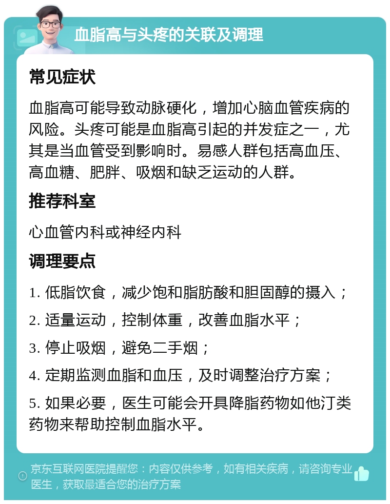 血脂高与头疼的关联及调理 常见症状 血脂高可能导致动脉硬化，增加心脑血管疾病的风险。头疼可能是血脂高引起的并发症之一，尤其是当血管受到影响时。易感人群包括高血压、高血糖、肥胖、吸烟和缺乏运动的人群。 推荐科室 心血管内科或神经内科 调理要点 1. 低脂饮食，减少饱和脂肪酸和胆固醇的摄入； 2. 适量运动，控制体重，改善血脂水平； 3. 停止吸烟，避免二手烟； 4. 定期监测血脂和血压，及时调整治疗方案； 5. 如果必要，医生可能会开具降脂药物如他汀类药物来帮助控制血脂水平。