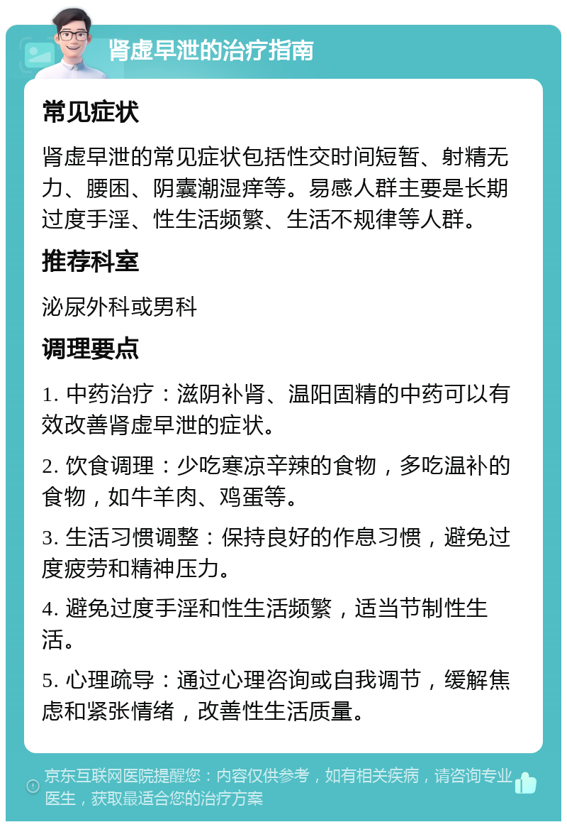 肾虚早泄的治疗指南 常见症状 肾虚早泄的常见症状包括性交时间短暂、射精无力、腰困、阴囊潮湿痒等。易感人群主要是长期过度手淫、性生活频繁、生活不规律等人群。 推荐科室 泌尿外科或男科 调理要点 1. 中药治疗：滋阴补肾、温阳固精的中药可以有效改善肾虚早泄的症状。 2. 饮食调理：少吃寒凉辛辣的食物，多吃温补的食物，如牛羊肉、鸡蛋等。 3. 生活习惯调整：保持良好的作息习惯，避免过度疲劳和精神压力。 4. 避免过度手淫和性生活频繁，适当节制性生活。 5. 心理疏导：通过心理咨询或自我调节，缓解焦虑和紧张情绪，改善性生活质量。