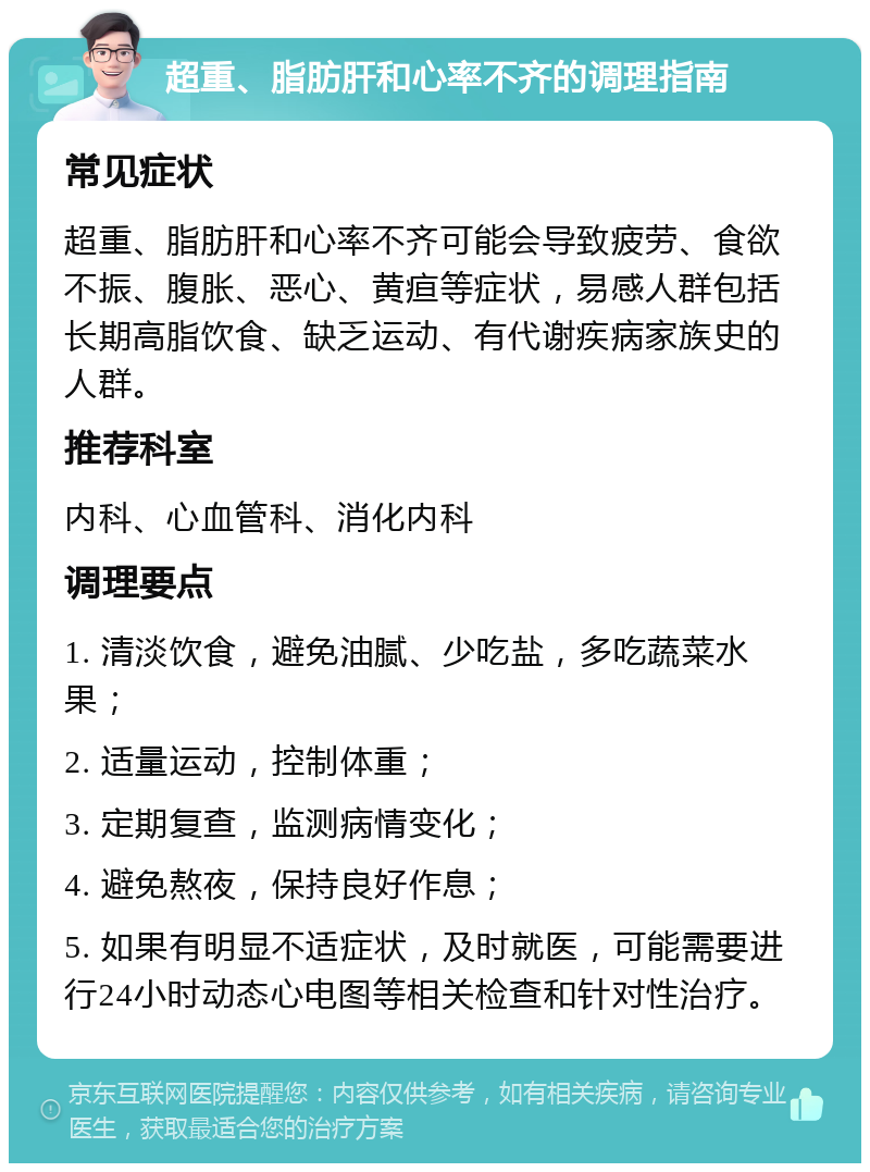 超重、脂肪肝和心率不齐的调理指南 常见症状 超重、脂肪肝和心率不齐可能会导致疲劳、食欲不振、腹胀、恶心、黄疸等症状，易感人群包括长期高脂饮食、缺乏运动、有代谢疾病家族史的人群。 推荐科室 内科、心血管科、消化内科 调理要点 1. 清淡饮食，避免油腻、少吃盐，多吃蔬菜水果； 2. 适量运动，控制体重； 3. 定期复查，监测病情变化； 4. 避免熬夜，保持良好作息； 5. 如果有明显不适症状，及时就医，可能需要进行24小时动态心电图等相关检查和针对性治疗。