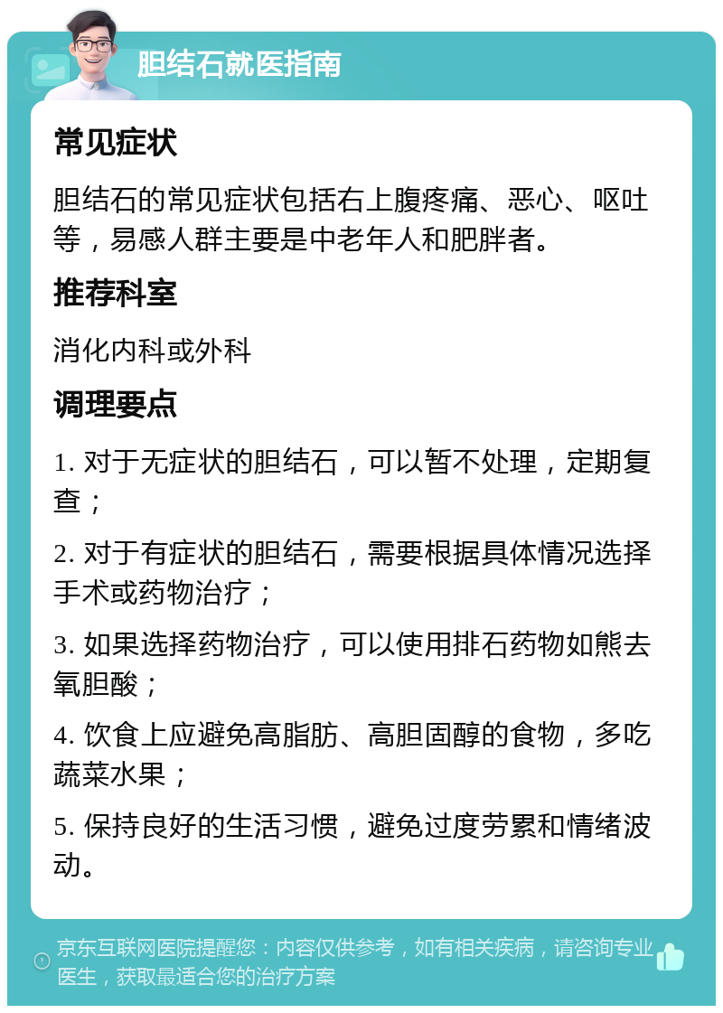 胆结石就医指南 常见症状 胆结石的常见症状包括右上腹疼痛、恶心、呕吐等，易感人群主要是中老年人和肥胖者。 推荐科室 消化内科或外科 调理要点 1. 对于无症状的胆结石，可以暂不处理，定期复查； 2. 对于有症状的胆结石，需要根据具体情况选择手术或药物治疗； 3. 如果选择药物治疗，可以使用排石药物如熊去氧胆酸； 4. 饮食上应避免高脂肪、高胆固醇的食物，多吃蔬菜水果； 5. 保持良好的生活习惯，避免过度劳累和情绪波动。