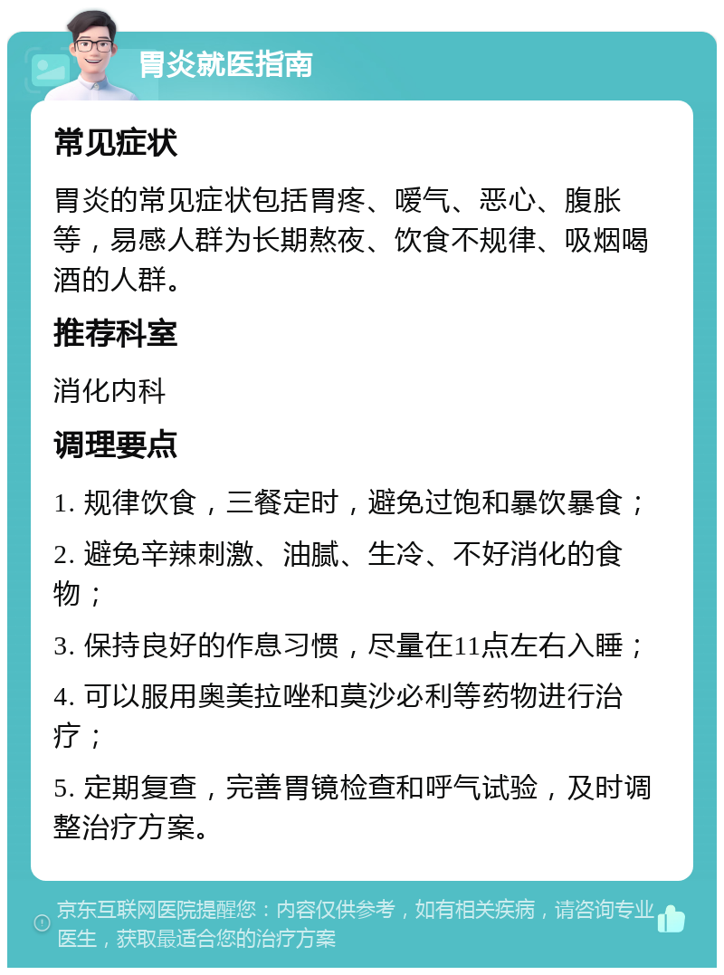 胃炎就医指南 常见症状 胃炎的常见症状包括胃疼、嗳气、恶心、腹胀等，易感人群为长期熬夜、饮食不规律、吸烟喝酒的人群。 推荐科室 消化内科 调理要点 1. 规律饮食，三餐定时，避免过饱和暴饮暴食； 2. 避免辛辣刺激、油腻、生冷、不好消化的食物； 3. 保持良好的作息习惯，尽量在11点左右入睡； 4. 可以服用奥美拉唑和莫沙必利等药物进行治疗； 5. 定期复查，完善胃镜检查和呼气试验，及时调整治疗方案。